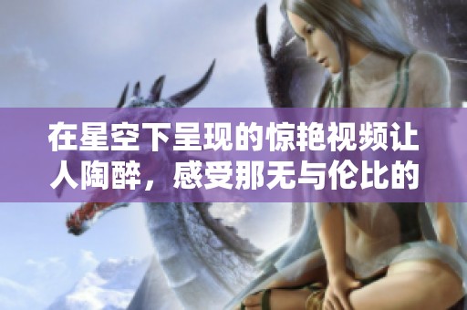 在星空下呈现的惊艳视频让人陶醉，感受那无与伦比的美丽与神秘