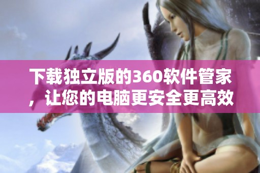 下载独立版的360软件管家，让您的电脑更安全更高效运行