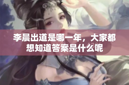 李晨出道是哪一年，大家都想知道答案是什么呢
