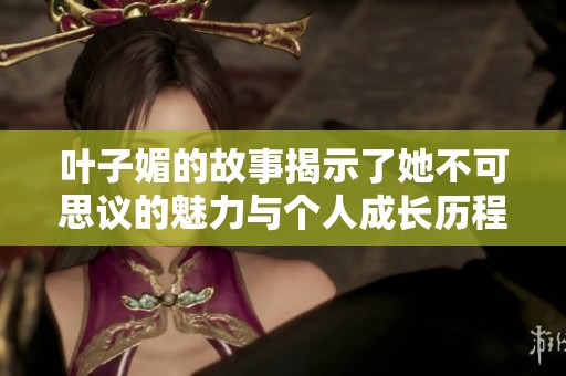 叶子媚的故事揭示了她不可思议的魅力与个人成长历程