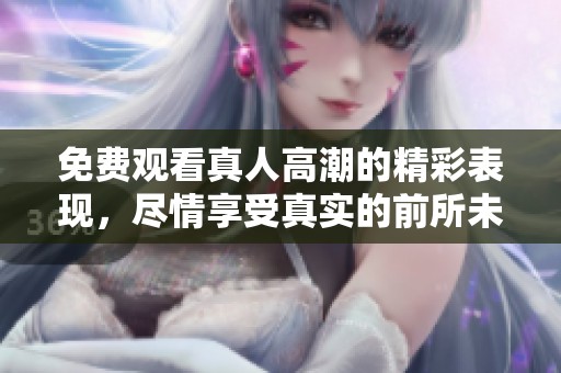 免费观看真人高潮的精彩表现，尽情享受真实的前所未有的体验