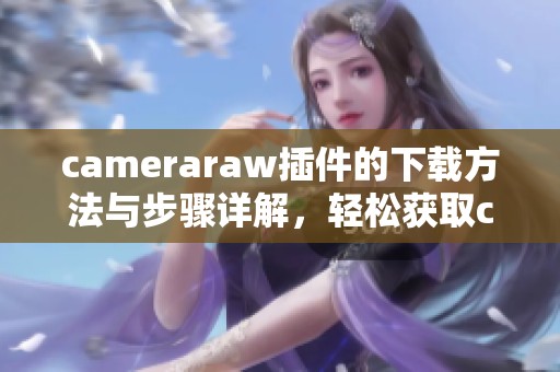 cameraraw插件的下载方法与步骤详解，轻松获取cameraraw插件使用体验