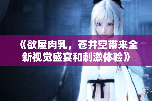《欲屋肉乳，苍井空带来全新视觉盛宴和刺激体验》