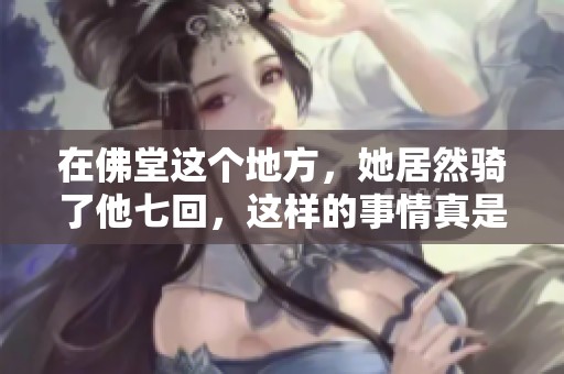 在佛堂这个地方，她居然骑了他七回，这样的事情真是令人震惊！