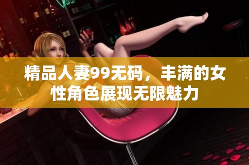精品人妻99**，丰满的女性角色展现无限魅力