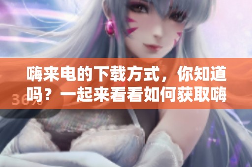 嗨来电的下载方式，你知道吗？一起来看看如何获取嗨来电吧！