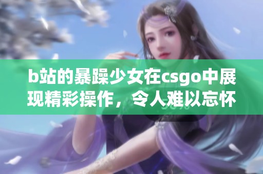 b站的暴躁少女在csgo中展现精彩操作，令人难以忘怀的游戏瞬间