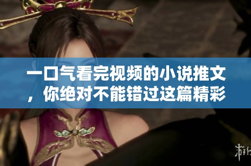 一口气看完视频的小说推文，你绝对不能错过这篇精彩内容！