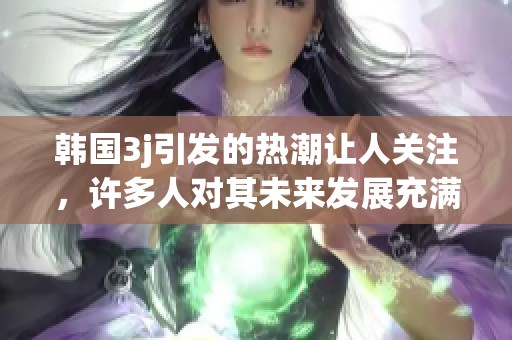 韩国3j引发的热潮让人关注，许多人对其未来发展充满期待