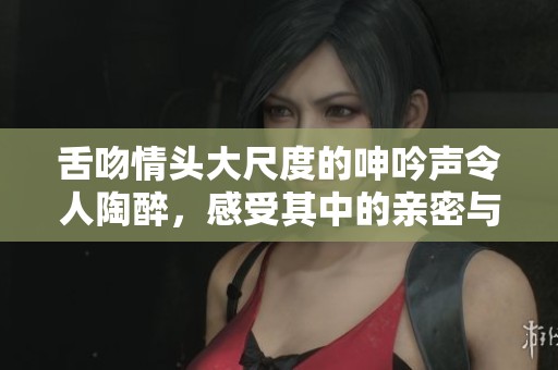 舌吻情头大尺度的呻吟声令人陶醉，感受其中的亲密与热情