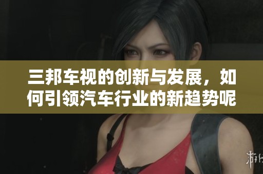 三邦车视的创新与发展，如何引领汽车行业的新趋势呢