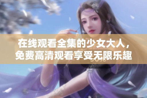 在线观看全集的少女大人，免费高清观看享受无限乐趣
