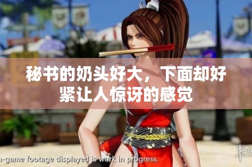 秘书的奶头好大，下面却好紧让人惊讶的感觉