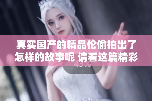 真实国产的精品伦偷拍出了怎样的故事呢 请看这篇精彩的文章揭示真相