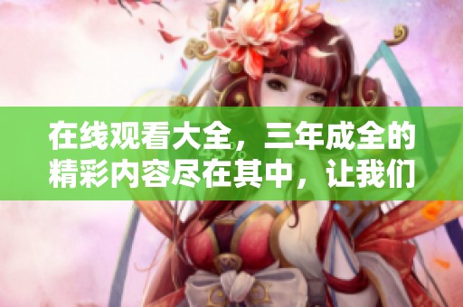 在线观看大全，三年成全的精彩内容尽在其中，让我们一起感受这段旅程