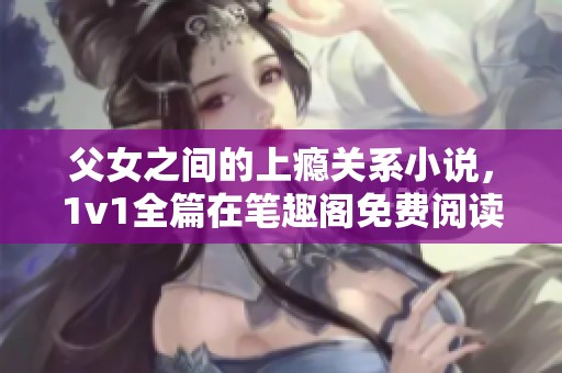 父女之间的上瘾关系小说，1v1全篇在笔趣阁免费阅读中等你探索