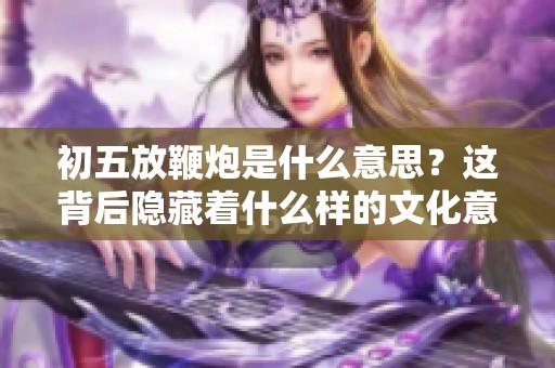 初五放鞭炮是什么意思？这背后隐藏着什么样的文化意蕴呢