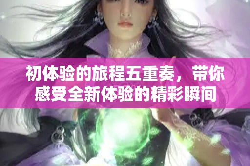 初体验的旅程五重奏，带你感受全新体验的精彩瞬间