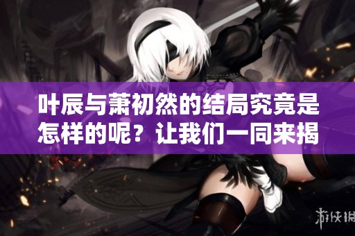 叶辰与萧初然的结局究竟是怎样的呢？让我们一同来揭秘他们的故事。