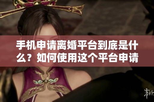 手机申请离婚平台到底是什么？如何使用这个平台申请离婚呢