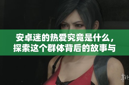 安卓迷的热爱究竟是什么，探索这个群体背后的故事与激情