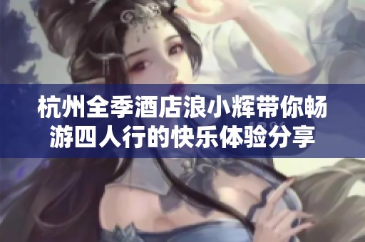 杭州全季酒店浪小辉带你畅游四人行的快乐体验分享