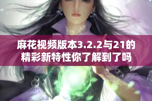 麻花视频版本3.2.2与21的精彩新特性你了解到了吗
