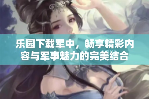 乐园下载军中，畅享精彩内容与军事魅力的完美结合