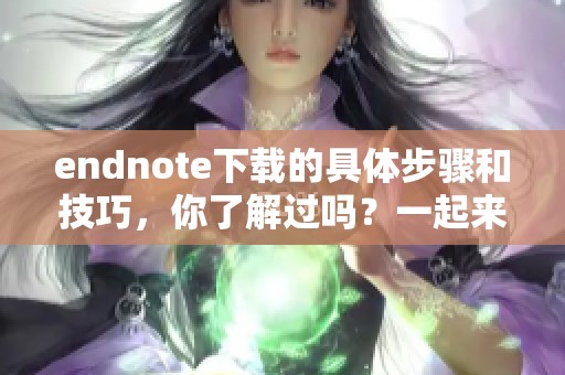 endnote下载的具体步骤和技巧，你了解过吗？一起来看看吧！
