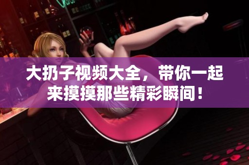 大扔子视频大全，带你一起来摸摸那些精彩瞬间！