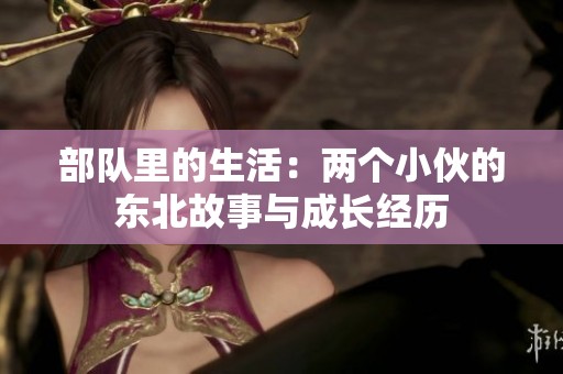 部队里的生活：两个小伙的东北故事与成长经历