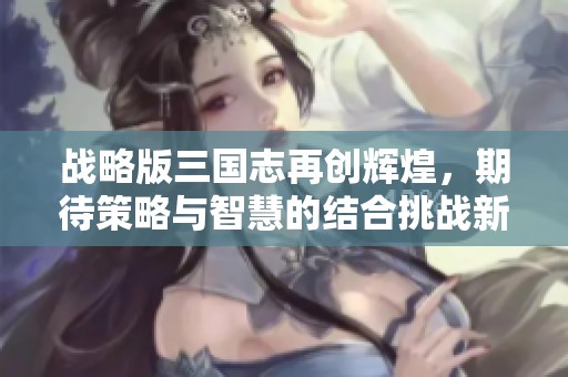 战略版三国志再创辉煌，期待策略与智慧的结合挑战新高度