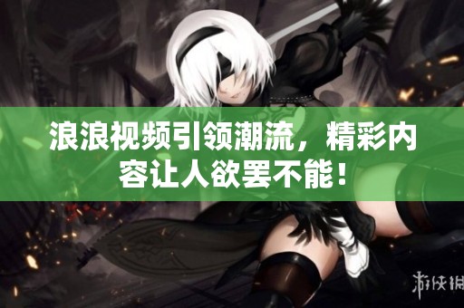 浪浪视频引领潮流，精彩内容让人欲罢不能！
