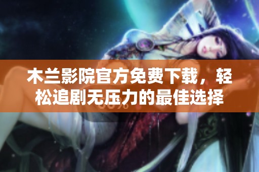 木兰影院官方免费下载，轻松追剧无压力的最佳选择