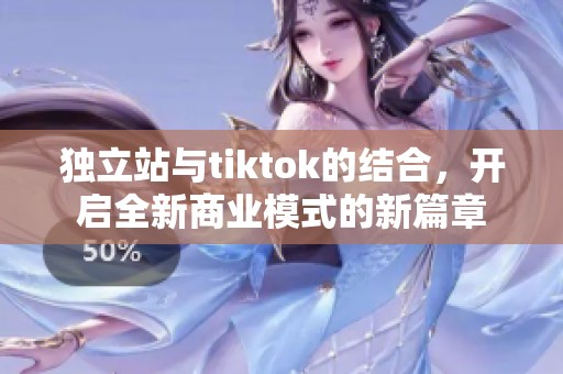 独立站与tiktok的结合，开启全新商业模式的新篇章