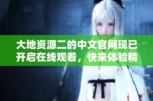 大地资源二的中文官网现已开启在线观看，快来体验精彩内容吧