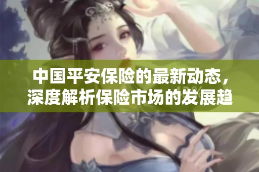 中国平安保险的最新动态，深度解析保险市场的发展趋势与挑战