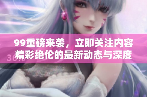 99重磅来袭，立即关注内容精彩绝伦的最新动态与深度分析！