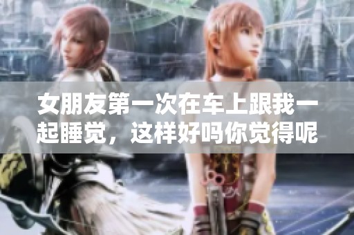 女朋友第一次在车上跟我一起睡觉，这样好吗你觉得呢