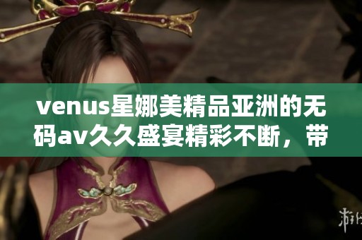 venus星娜美精品亚洲的******盛宴精彩不断，带给你无限惊喜与感受