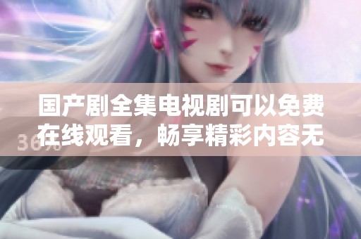 国产剧全集电视剧可以免费在线观看，畅享精彩内容无门槛追剧乐趣