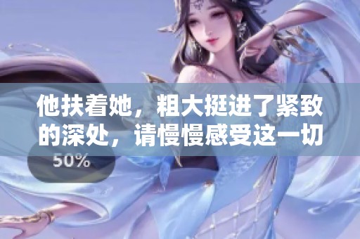 他扶着她，粗大挺进了紧致的深处，请慢慢感受这一切。
