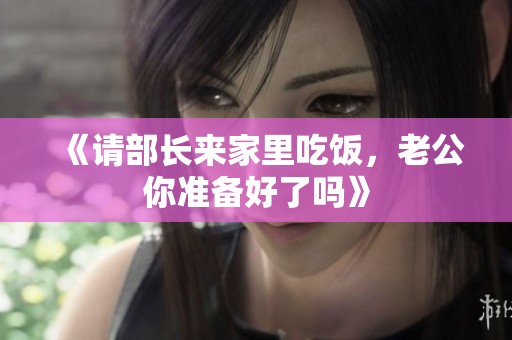 《请部长来家里吃饭，老公你准备好了吗》