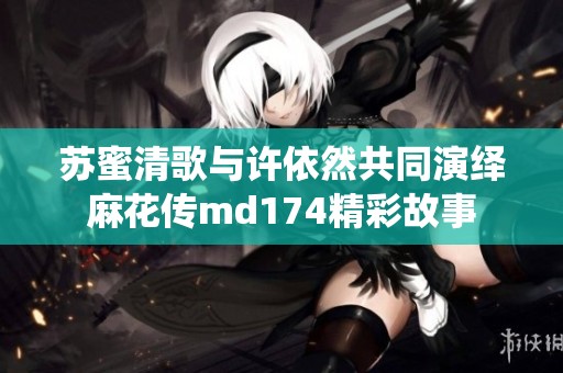 苏蜜清歌与许依然共同演绎麻花传md174精彩故事