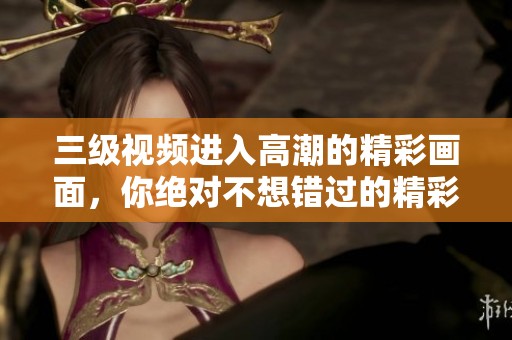 三级视频进入高潮的精彩画面，你绝对不想错过的精彩时刻