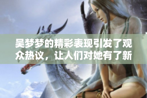吴梦梦的精彩表现引发了观众热议，让人们对她有了新的认识与期待