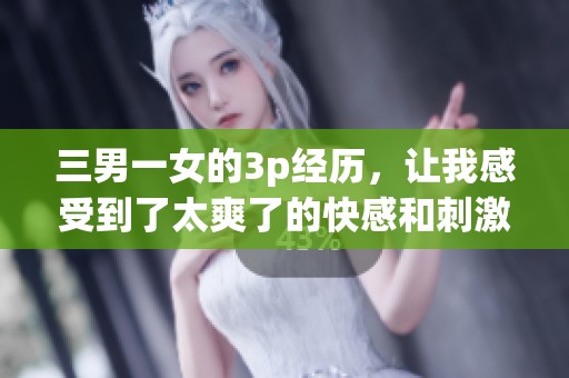 三男一女的3p经历，让我感受到了太爽了的快感和刺激