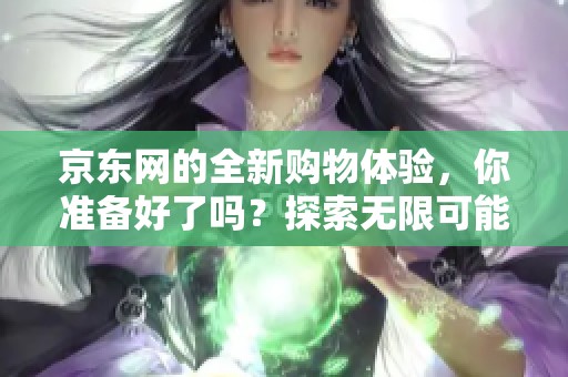 京东网的全新购物体验，你准备好了吗？探索无限可能，共享购物乐趣。