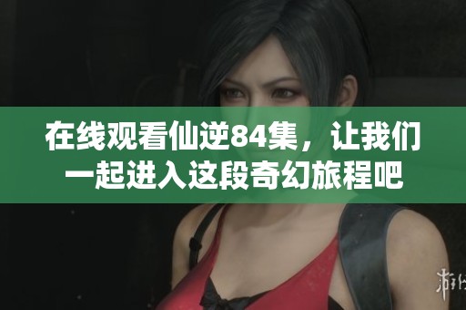 在线观看仙逆84集，让我们一起进入这段奇幻旅程吧