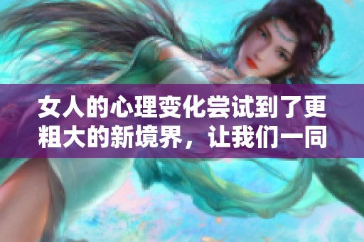女人的心理变化尝试到了更粗大的新境界，让我们一同探讨其中的奥秘